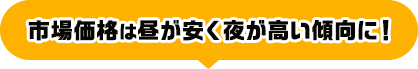 市場価格は昼が安く夜が高い傾向に！