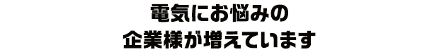 電気にお悩みの企業様が増えています
